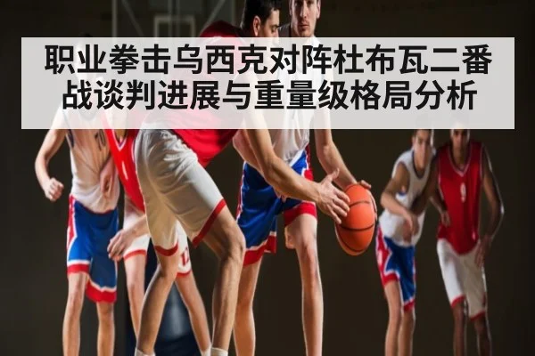 职业拳击乌西克对阵杜布瓦二番战谈判进展与重量级格局分析