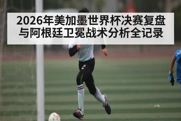 2026年美加墨世界杯决赛复盘与阿根廷卫冕战术分析全记录